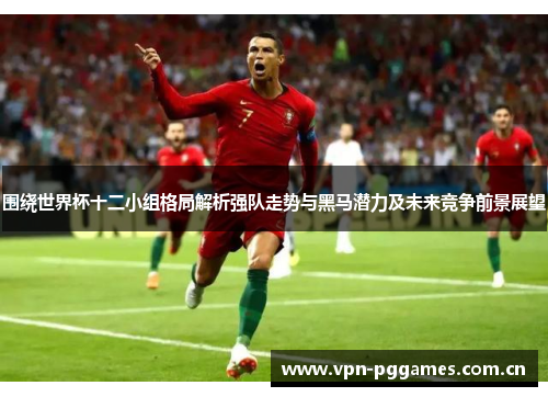 围绕世界杯十二小组格局解析强队走势与黑马潜力及未来竞争前景展望