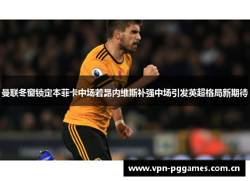 曼联冬窗锁定本菲卡中场若昂内维斯补强中场引发英超格局新期待